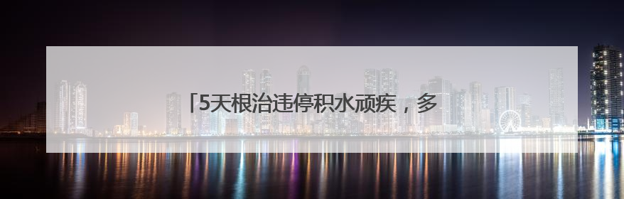 5天根治违停积水顽疾，多部门联动破解居民出行难题