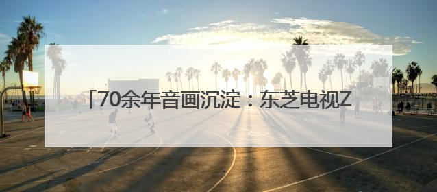 70余年音画沉淀：东芝电视Z700QF解码客厅声音艺术