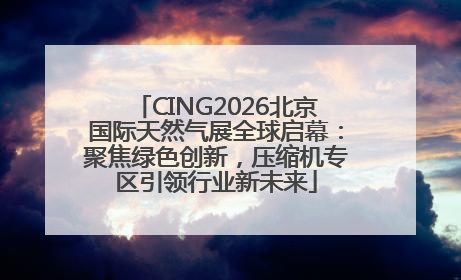 CING2026北京国际天然气展全球启幕：聚焦绿色创新，压缩机专区引领行业新未来